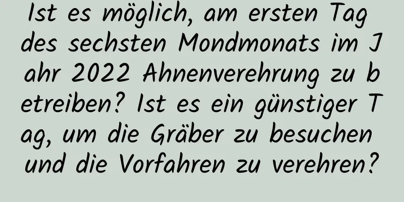 Ist es möglich, am ersten Tag des sechsten Mondmonats im Jahr 2022 Ahnenverehrung zu betreiben? Ist es ein günstiger Tag, um die Gräber zu besuchen und die Vorfahren zu verehren?