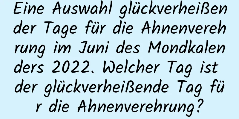 Eine Auswahl glückverheißender Tage für die Ahnenverehrung im Juni des Mondkalenders 2022. Welcher Tag ist der glückverheißende Tag für die Ahnenverehrung?