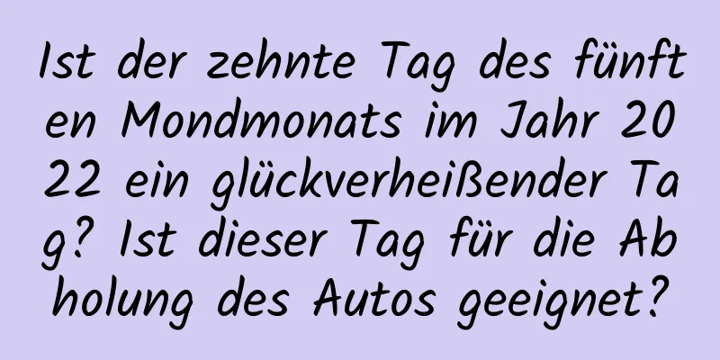 Ist der zehnte Tag des fünften Mondmonats im Jahr 2022 ein glückverheißender Tag? Ist dieser Tag für die Abholung des Autos geeignet?