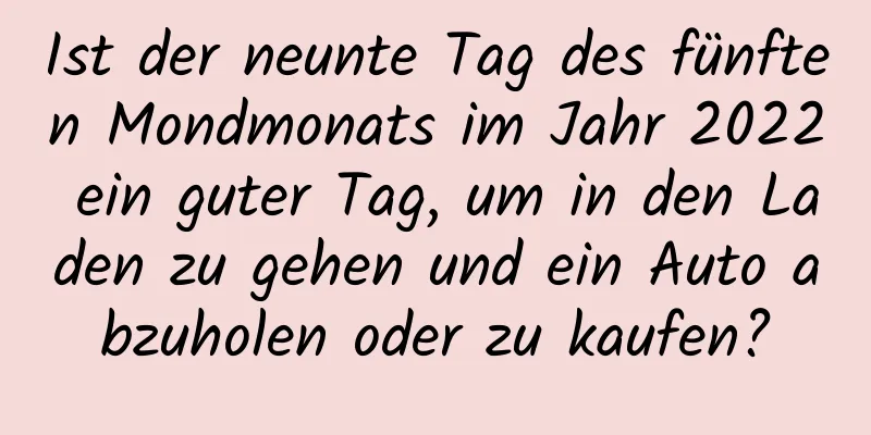 Ist der neunte Tag des fünften Mondmonats im Jahr 2022 ein guter Tag, um in den Laden zu gehen und ein Auto abzuholen oder zu kaufen?