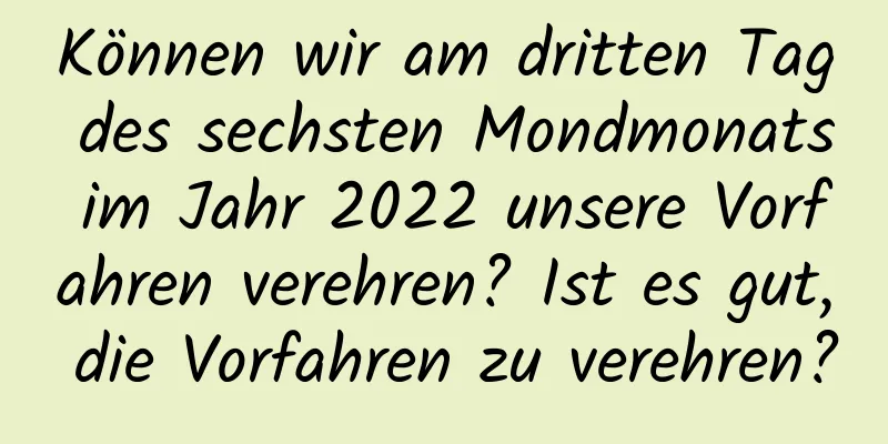 Können wir am dritten Tag des sechsten Mondmonats im Jahr 2022 unsere Vorfahren verehren? Ist es gut, die Vorfahren zu verehren?