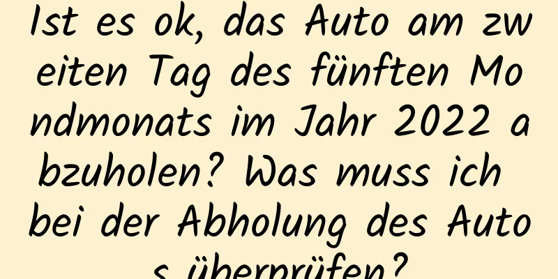 Ist es ok, das Auto am zweiten Tag des fünften Mondmonats im Jahr 2022 abzuholen? Was muss ich bei der Abholung des Autos überprüfen?