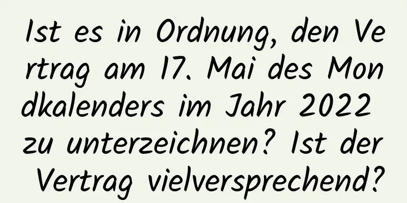 Ist es in Ordnung, den Vertrag am 17. Mai des Mondkalenders im Jahr 2022 zu unterzeichnen? Ist der Vertrag vielversprechend?