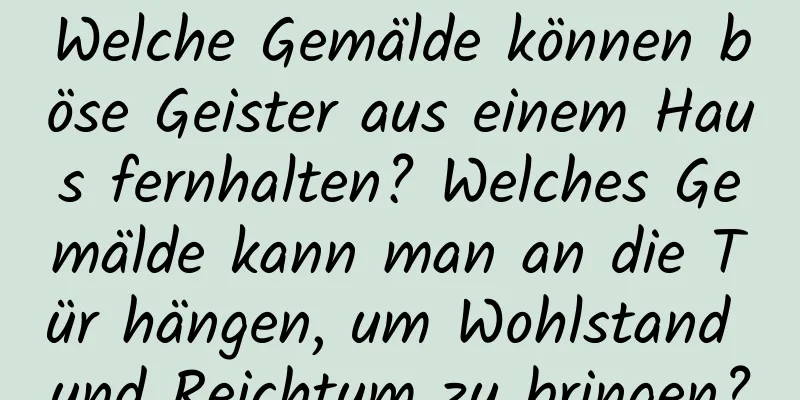 Welche Gemälde können böse Geister aus einem Haus fernhalten? Welches Gemälde kann man an die Tür hängen, um Wohlstand und Reichtum zu bringen?