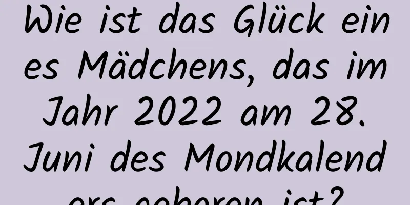 Wie ist das Glück eines Mädchens, das im Jahr 2022 am 28. Juni des Mondkalenders geboren ist?