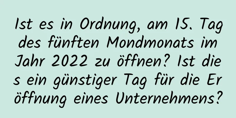 Ist es in Ordnung, am 15. Tag des fünften Mondmonats im Jahr 2022 zu öffnen? Ist dies ein günstiger Tag für die Eröffnung eines Unternehmens?