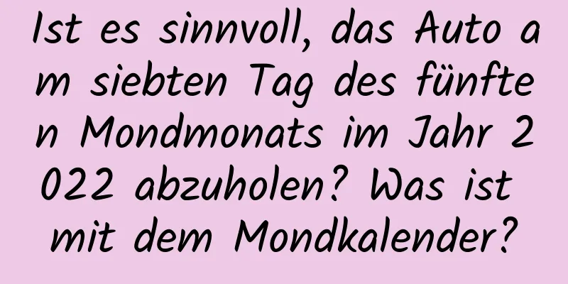 Ist es sinnvoll, das Auto am siebten Tag des fünften Mondmonats im Jahr 2022 abzuholen? Was ist mit dem Mondkalender?