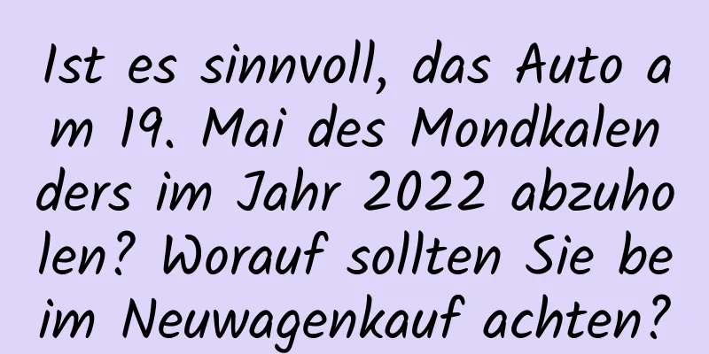 Ist es sinnvoll, das Auto am 19. Mai des Mondkalenders im Jahr 2022 abzuholen? Worauf sollten Sie beim Neuwagenkauf achten?