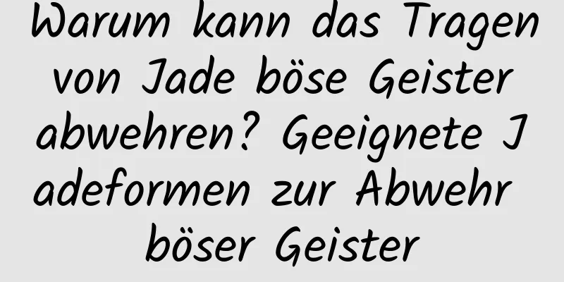 Warum kann das Tragen von Jade böse Geister abwehren? Geeignete Jadeformen zur Abwehr böser Geister