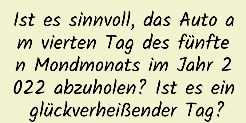 Ist es sinnvoll, das Auto am vierten Tag des fünften Mondmonats im Jahr 2022 abzuholen? Ist es ein glückverheißender Tag?