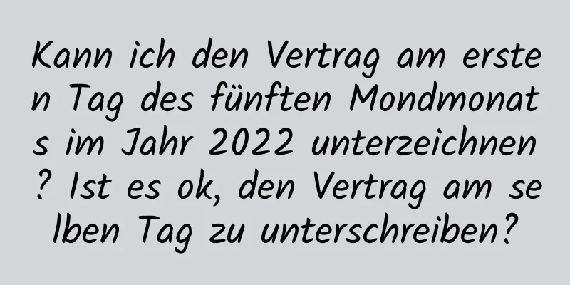 Kann ich den Vertrag am ersten Tag des fünften Mondmonats im Jahr 2022 unterzeichnen? Ist es ok, den Vertrag am selben Tag zu unterschreiben?