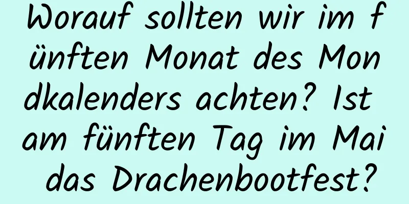 Worauf sollten wir im fünften Monat des Mondkalenders achten? Ist am fünften Tag im Mai das Drachenbootfest?