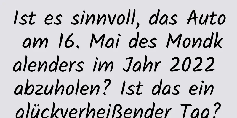 Ist es sinnvoll, das Auto am 16. Mai des Mondkalenders im Jahr 2022 abzuholen? Ist das ein glückverheißender Tag?