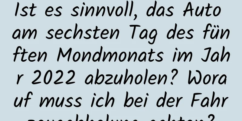 Ist es sinnvoll, das Auto am sechsten Tag des fünften Mondmonats im Jahr 2022 abzuholen? Worauf muss ich bei der Fahrzeugabholung achten?