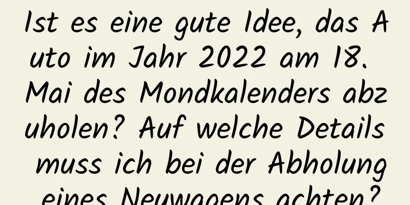 Ist es eine gute Idee, das Auto im Jahr 2022 am 18. Mai des Mondkalenders abzuholen? Auf welche Details muss ich bei der Abholung eines Neuwagens achten?