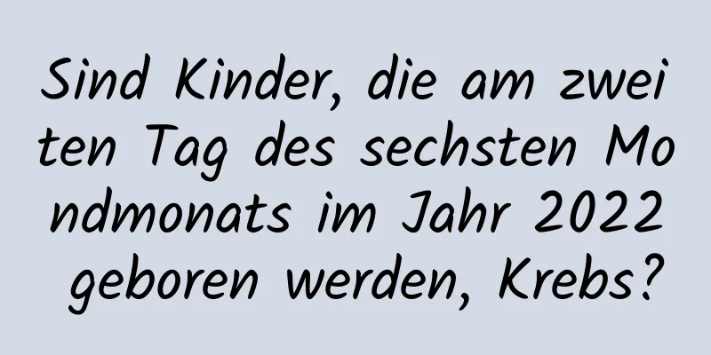 Sind Kinder, die am zweiten Tag des sechsten Mondmonats im Jahr 2022 geboren werden, Krebs?