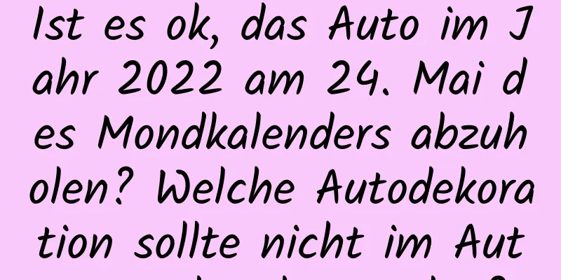 Ist es ok, das Auto im Jahr 2022 am 24. Mai des Mondkalenders abzuholen? Welche Autodekoration sollte nicht im Auto angebracht werden?