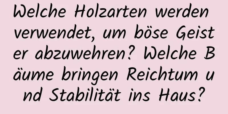 Welche Holzarten werden verwendet, um böse Geister abzuwehren? Welche Bäume bringen Reichtum und Stabilität ins Haus?