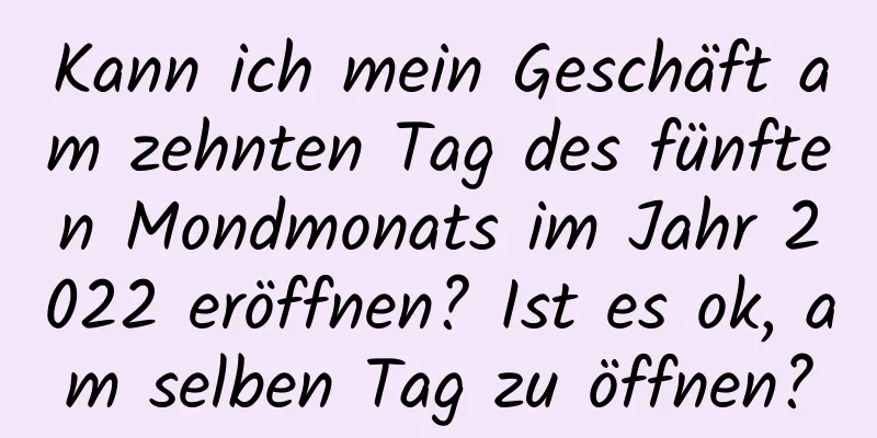 Kann ich mein Geschäft am zehnten Tag des fünften Mondmonats im Jahr 2022 eröffnen? Ist es ok, am selben Tag zu öffnen?