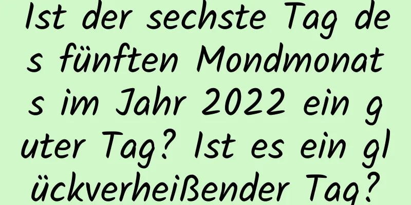 Ist der sechste Tag des fünften Mondmonats im Jahr 2022 ein guter Tag? Ist es ein glückverheißender Tag?