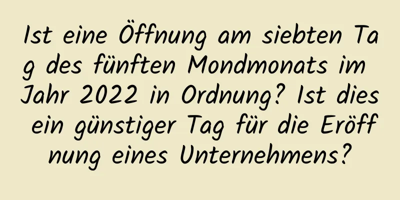 Ist eine Öffnung am siebten Tag des fünften Mondmonats im Jahr 2022 in Ordnung? Ist dies ein günstiger Tag für die Eröffnung eines Unternehmens?