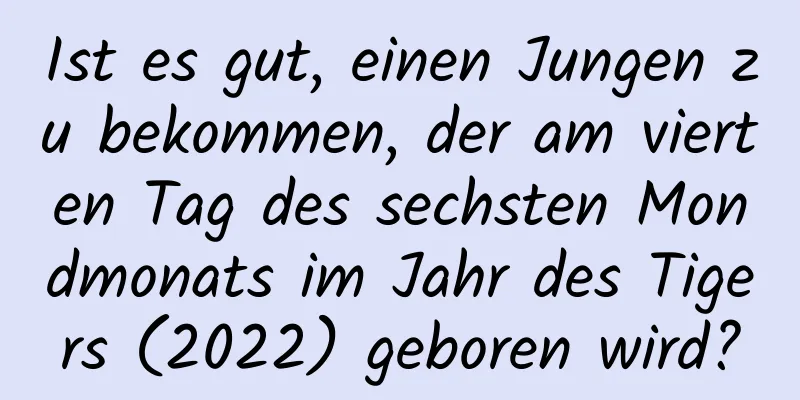 Ist es gut, einen Jungen zu bekommen, der am vierten Tag des sechsten Mondmonats im Jahr des Tigers (2022) geboren wird?