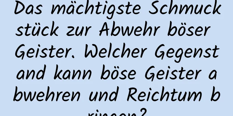 Das mächtigste Schmuckstück zur Abwehr böser Geister. Welcher Gegenstand kann böse Geister abwehren und Reichtum bringen?