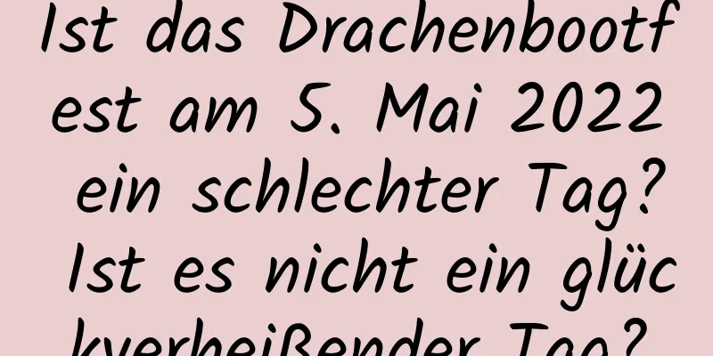 Ist das Drachenbootfest am 5. Mai 2022 ein schlechter Tag? Ist es nicht ein glückverheißender Tag?