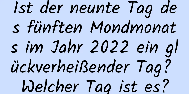 Ist der neunte Tag des fünften Mondmonats im Jahr 2022 ein glückverheißender Tag? Welcher Tag ist es?