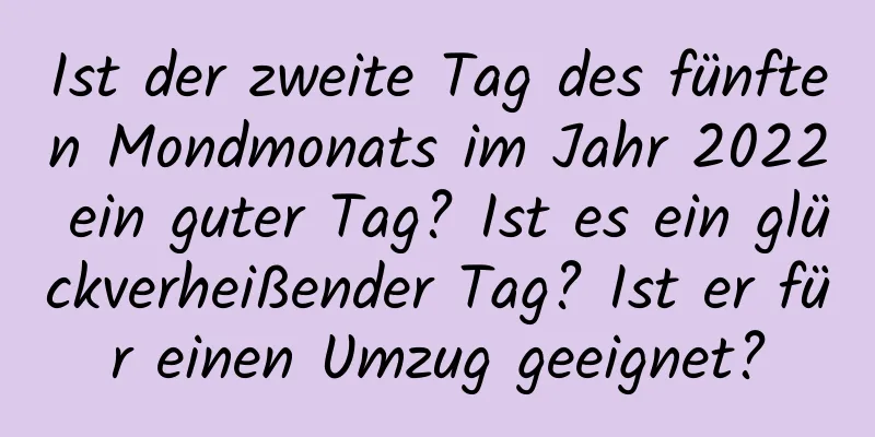 Ist der zweite Tag des fünften Mondmonats im Jahr 2022 ein guter Tag? Ist es ein glückverheißender Tag? Ist er für einen Umzug geeignet?