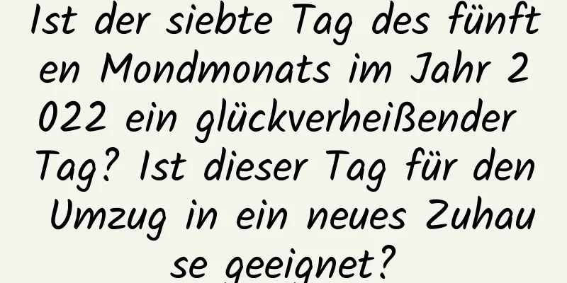 Ist der siebte Tag des fünften Mondmonats im Jahr 2022 ein glückverheißender Tag? Ist dieser Tag für den Umzug in ein neues Zuhause geeignet?