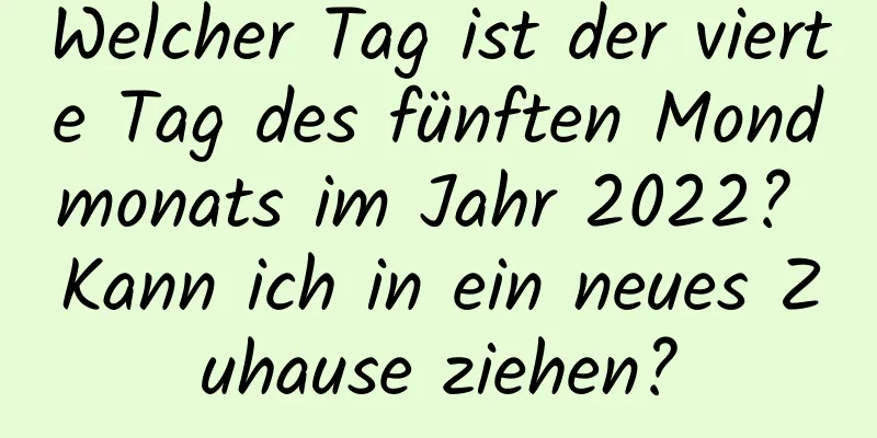 Welcher Tag ist der vierte Tag des fünften Mondmonats im Jahr 2022? Kann ich in ein neues Zuhause ziehen?