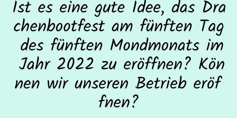 Ist es eine gute Idee, das Drachenbootfest am fünften Tag des fünften Mondmonats im Jahr 2022 zu eröffnen? Können wir unseren Betrieb eröffnen?