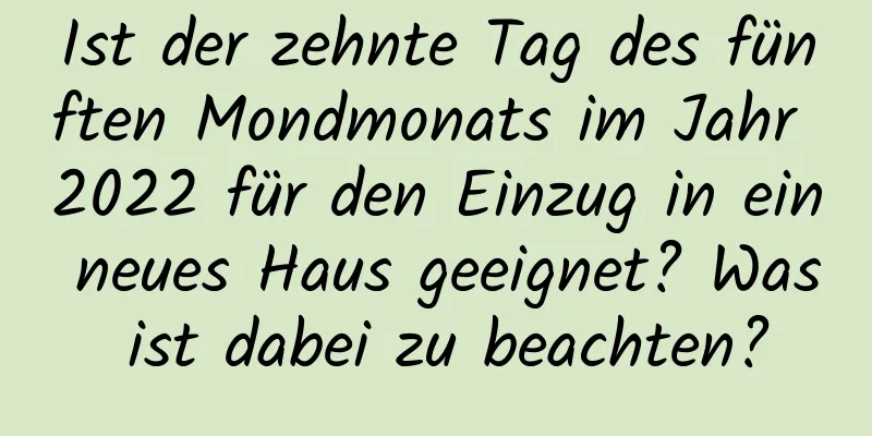 Ist der zehnte Tag des fünften Mondmonats im Jahr 2022 für den Einzug in ein neues Haus geeignet? Was ist dabei zu beachten?