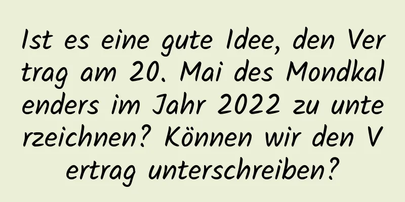 Ist es eine gute Idee, den Vertrag am 20. Mai des Mondkalenders im Jahr 2022 zu unterzeichnen? Können wir den Vertrag unterschreiben?