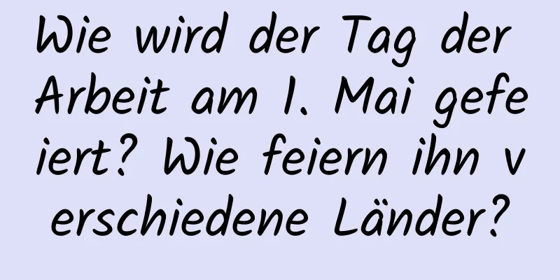 Wie wird der Tag der Arbeit am 1. Mai gefeiert? Wie feiern ihn verschiedene Länder?