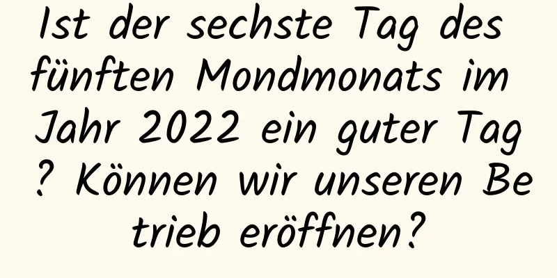 Ist der sechste Tag des fünften Mondmonats im Jahr 2022 ein guter Tag? Können wir unseren Betrieb eröffnen?