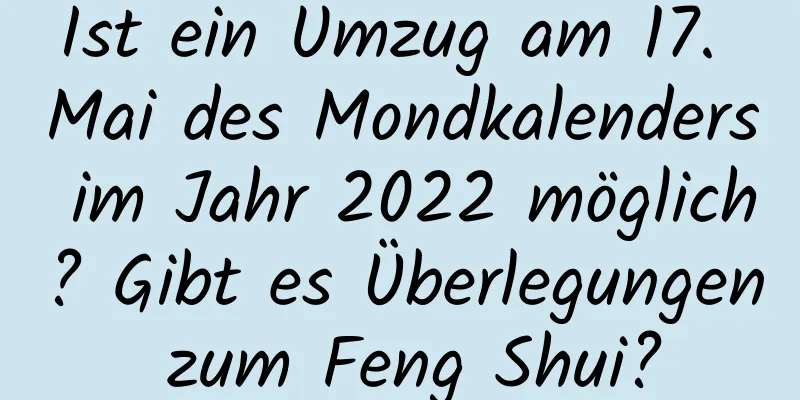 Ist ein Umzug am 17. Mai des Mondkalenders im Jahr 2022 möglich? Gibt es Überlegungen zum Feng Shui?