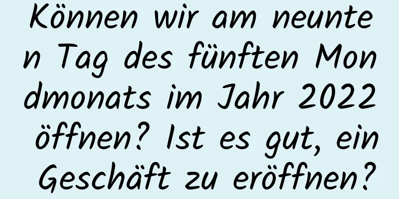 Können wir am neunten Tag des fünften Mondmonats im Jahr 2022 öffnen? Ist es gut, ein Geschäft zu eröffnen?