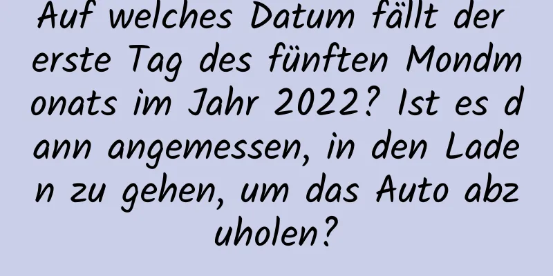 Auf welches Datum fällt der erste Tag des fünften Mondmonats im Jahr 2022? Ist es dann angemessen, in den Laden zu gehen, um das Auto abzuholen?