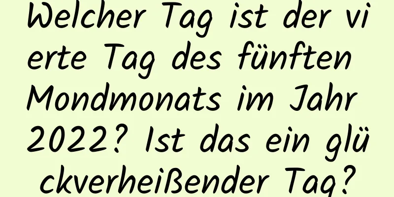 Welcher Tag ist der vierte Tag des fünften Mondmonats im Jahr 2022? Ist das ein glückverheißender Tag?