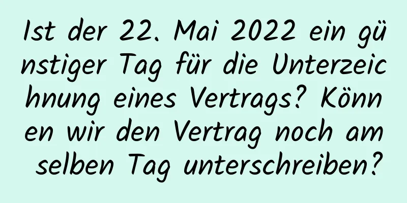 Ist der 22. Mai 2022 ein günstiger Tag für die Unterzeichnung eines Vertrags? Können wir den Vertrag noch am selben Tag unterschreiben?