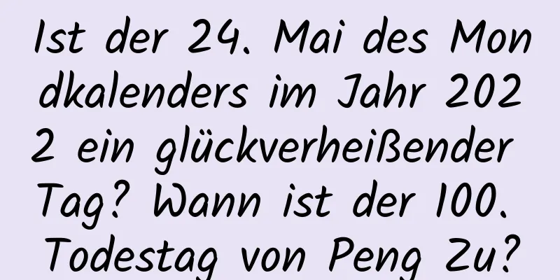 Ist der 24. Mai des Mondkalenders im Jahr 2022 ein glückverheißender Tag? Wann ist der 100. Todestag von Peng Zu?