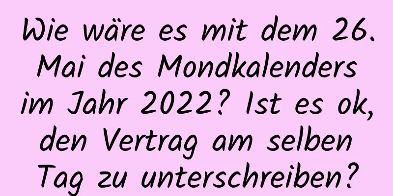 Wie wäre es mit dem 26. Mai des Mondkalenders im Jahr 2022? Ist es ok, den Vertrag am selben Tag zu unterschreiben?