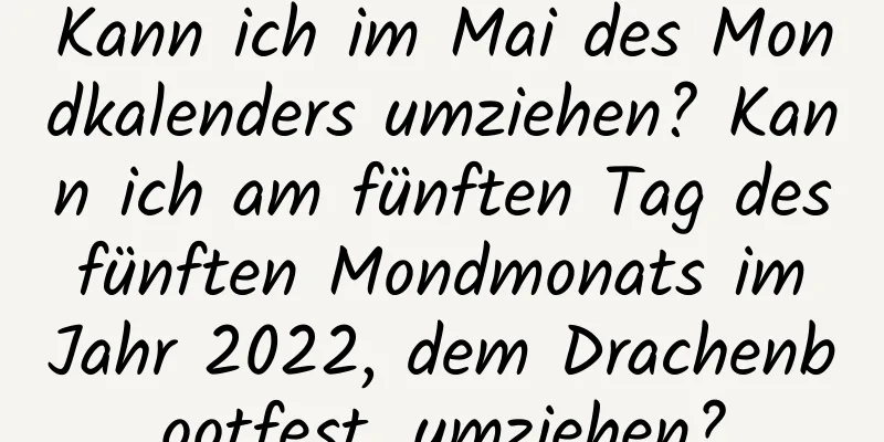 Kann ich im Mai des Mondkalenders umziehen? Kann ich am fünften Tag des fünften Mondmonats im Jahr 2022, dem Drachenbootfest, umziehen?