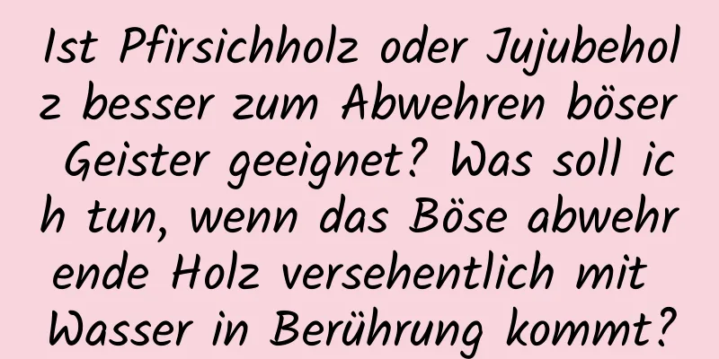 Ist Pfirsichholz oder Jujubeholz besser zum Abwehren böser Geister geeignet? Was soll ich tun, wenn das Böse abwehrende Holz versehentlich mit Wasser in Berührung kommt?