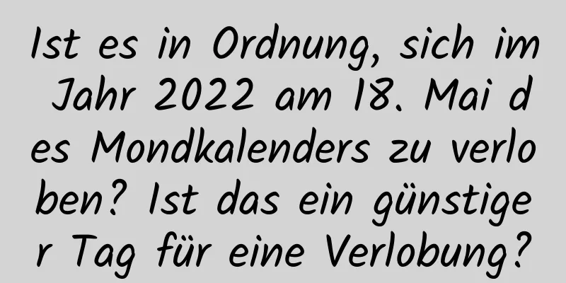 Ist es in Ordnung, sich im Jahr 2022 am 18. Mai des Mondkalenders zu verloben? Ist das ein günstiger Tag für eine Verlobung?