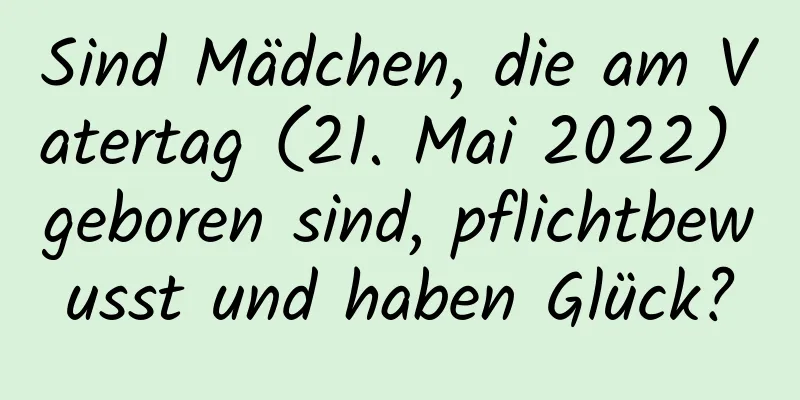 Sind Mädchen, die am Vatertag (21. Mai 2022) geboren sind, pflichtbewusst und haben Glück?