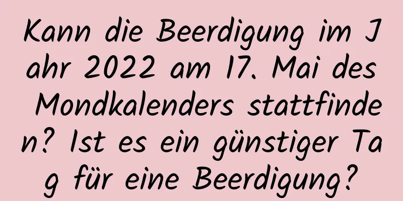 Kann die Beerdigung im Jahr 2022 am 17. Mai des Mondkalenders stattfinden? Ist es ein günstiger Tag für eine Beerdigung?