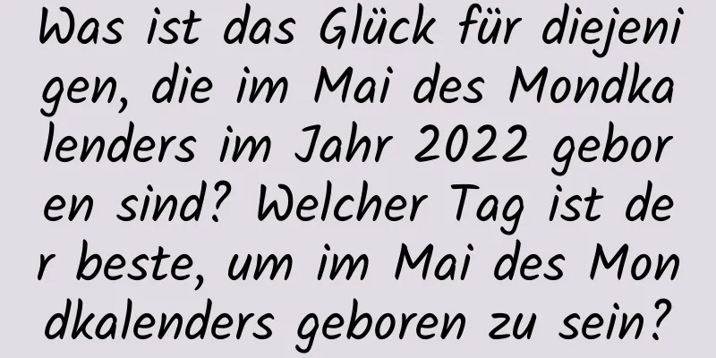 Was ist das Glück für diejenigen, die im Mai des Mondkalenders im Jahr 2022 geboren sind? Welcher Tag ist der beste, um im Mai des Mondkalenders geboren zu sein?